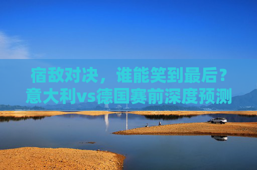 宿敌对决,谁能笑到最后?意大利vs德国赛前深度预测,宿敌对决,意大利vs德国赛前深度预测