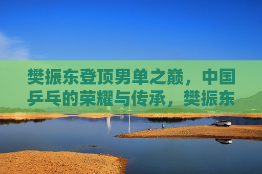 樊振东登顶男单之巅，中国乒乓的荣耀与传承，樊振东登顶男单之巅，中国乒乓荣耀传承再续
