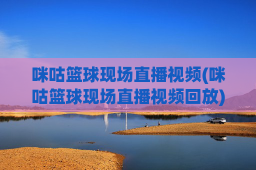 咪咕篮球现场直播视频(咪咕篮球现场直播视频回放)咪咕篮球现场直播及回放视频