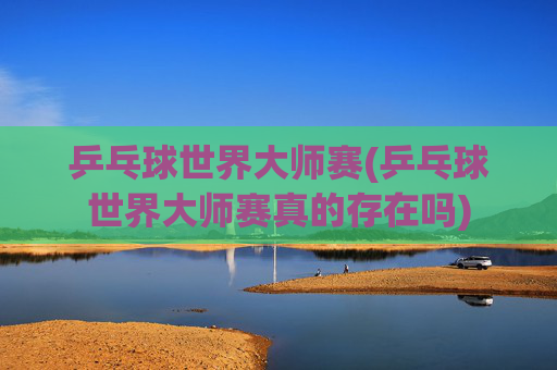乒乓球世界大师赛(乒乓球世界大师赛真的存在吗)