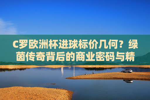 C罗欧洲杯进球标价几何?绿茵传奇背后的商业密码与精神价值,C罗欧洲杯进球,商业密码与精神价值
