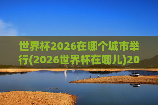 世界杯2026在哪个城市举行(2026世界杯在哪儿)2026世界杯在哪个城市举行？