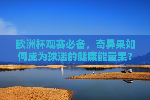 欧洲杯观赛必备,奇异果如何成为球迷的健康能量果?欧洲杯观赛必备,奇异果的健康能量果