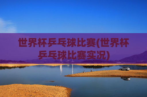 世界杯乒乓球比赛(世界杯乒乓球比赛实况)