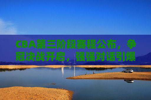 CBA第三阶段赛程公布，争冠决战开启，强强对话引爆球迷期待，CBA第三阶段赛程公布，争冠决战启幕，强强对话引爆期待