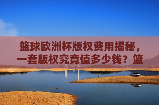篮球欧洲杯版权费用揭秘,一套版权究竟值多少钱?篮球欧洲杯版权费用揭秘,一套版权究竟值多少钱?