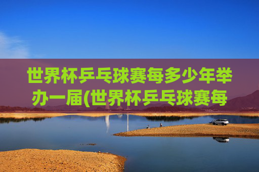 世界杯乒乓球赛每多少年举办一届(世界杯乒乓球赛每多少年举办一届的)