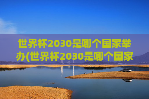 世界杯2030是哪个国家举办(世界杯2030是哪个国家举办的)