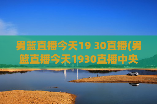 男篮直播今天19 30直播(男篮直播今天1930直播中央5台)
