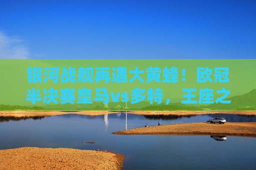银河战舰再遇大黄蜂!欧冠半决赛皇马vs多特,王座之争与青春风暴的碰撞