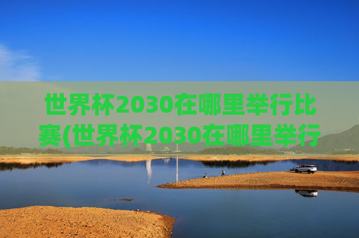 世界杯2030在哪里举行比赛(世界杯2030在哪里举行比赛的)世界杯2030在哪里举行比赛