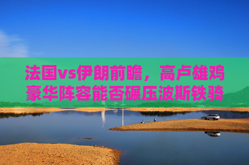 法国vs伊朗前瞻，高卢雄鸡豪华阵容能否碾压波斯铁骑防守？高卢雄鸡豪华阵容能否碾压波斯铁骑防守？