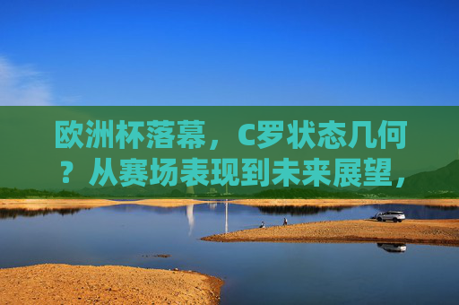 欧洲杯落幕，C罗状态几何？从赛场表现到未来展望，欧洲杯落幕，C罗状态从赛场表现到未来展望