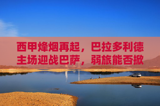 西甲烽烟再起,巴拉多利德主场迎战巴萨,弱旅能否掀翻豪门?