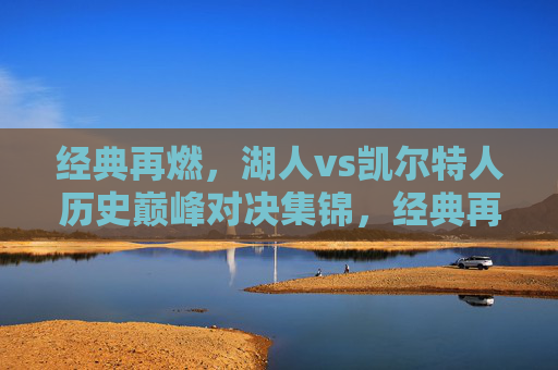 经典再燃,湖人vs凯尔特人历史巅峰对决集锦,经典再燃,湖人vs凯尔特人历史巅峰对决集锦