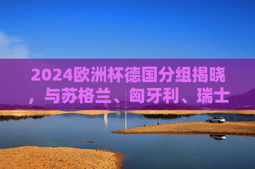 2024欧洲杯德国分组揭晓,与苏格兰、匈牙利、瑞士同组,东道主征程启幕