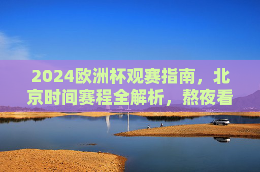 2024欧洲杯观赛指南，北京时间赛程全解析，熬夜看球不迷路，2024欧洲杯观赛指南，北京时间赛程全解析，熬夜看球不迷路
