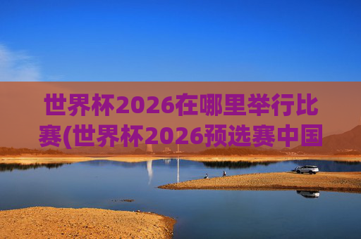 世界杯2026在哪里举行比赛(世界杯2026预选赛中国队赛程)