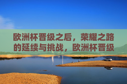 欧洲杯晋级之后，荣耀之路的延续与挑战，欧洲杯晋级，荣耀之路的延续与挑战
