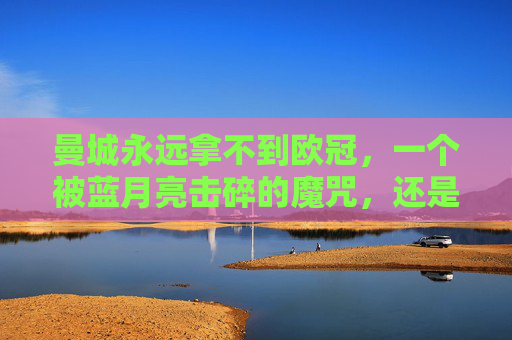 曼城永远拿不到欧冠,一个被蓝月亮击碎的魔咒,还是足球世界的刻板印象?曼城欧冠,击碎魔咒还是刻板印象?
