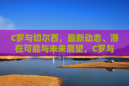 C罗与切尔西，最新动态、潜在可能与未来展望，C罗与切尔西，最新动态、潜在可能及未来展望