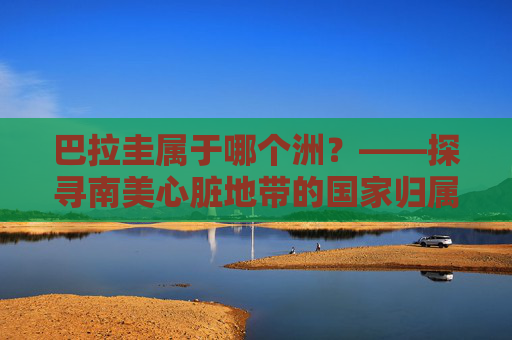 巴拉圭属于哪个洲?——探寻南美心脏地带的国家归属,巴拉圭,南美心脏地带的国家归属