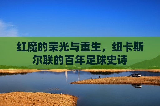 红魔的荣光与重生,纽卡斯尔联的百年足球史诗