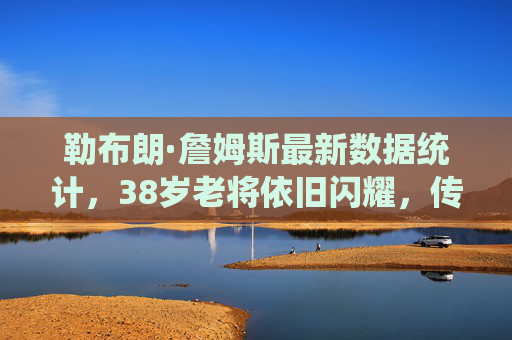 勒布朗·詹姆斯最新数据统计，38岁老将依旧闪耀，传奇数据再添新章，38岁詹姆斯数据闪耀，传奇再添新章