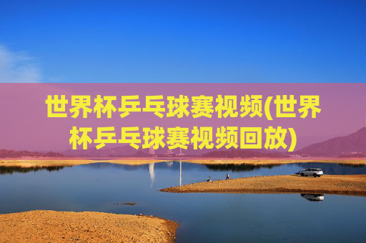 世界杯乒乓球赛视频(世界杯乒乓球赛视频回放)