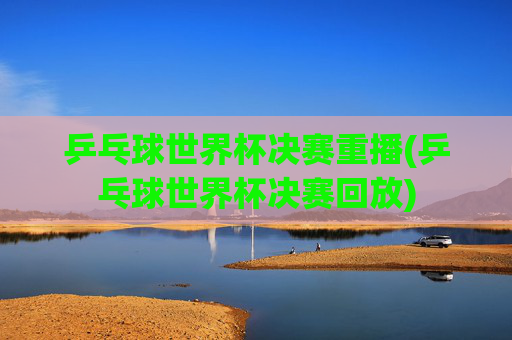 乒乓球世界杯决赛重播(乒乓球世界杯决赛回放)
