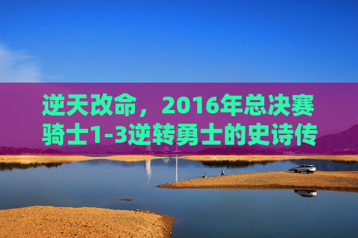 逆天改命,2016年总决赛骑士1-3逆转勇士的史诗传奇,骑士2016总决赛史诗级1-3逆转勇士