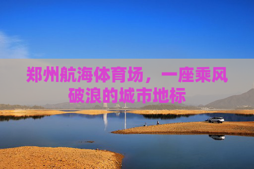郑州航海体育场,一座乘风破浪的城市地标
