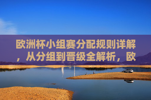 欧洲杯小组赛分配规则详解，从分组到晋级全解析，欧洲杯小组赛分组规则及晋级全解析