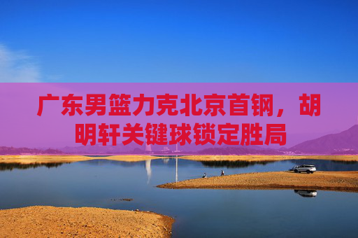广东男篮力克北京首钢,胡明轩关键球锁定胜局