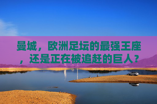 曼城,欧洲足坛的最强王座,还是正在被追赶的巨人?曼城,欧洲王座,还是追赶中的巨人?