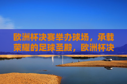 欧洲杯决赛举办球场，承载荣耀的足球圣殿，欧洲杯决赛球场，承载荣耀的足球圣殿