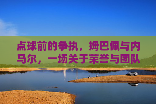 点球前的争执,姆巴佩与内马尔,一场关于荣誉与团队的瞬间博弈,姆巴佩与内马尔,点球前的荣誉与团队博弈