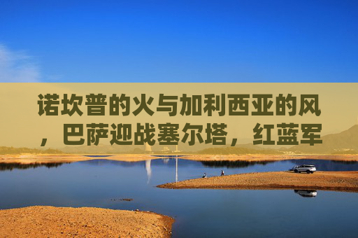 诺坎普的火与加利西亚的风，巴萨迎战塞尔塔，红蓝军团能否延续主场不败神话？诺坎普不败神话延续？巴萨迎战塞尔塔