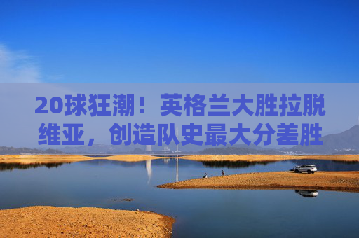 20球狂潮!英格兰大胜拉脱维亚,创造队史最大分差胜利,20球狂潮!英格兰大胜拉脱维亚创队史最大分差胜利