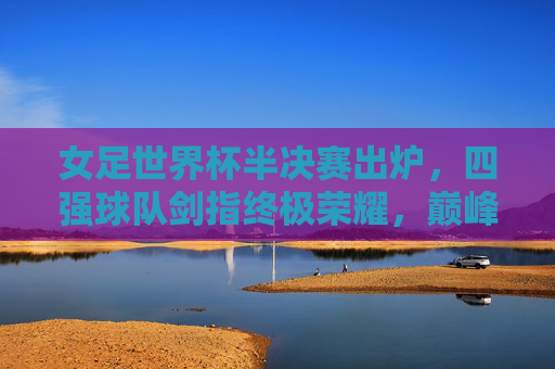 女足世界杯半决赛出炉，四强球队剑指终极荣耀，巅峰对决一触即发，女足世界杯半决赛四强出炉，巅峰对决剑指终极荣耀