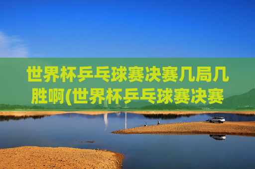 世界杯乒乓球赛决赛几局几胜啊(世界杯乒乓球赛决赛几局几胜啊视频)