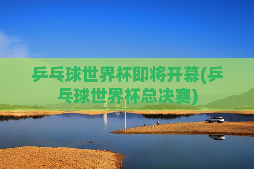 乒乓球世界杯即将开幕(乒乓球世界杯总决赛)