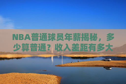 NBA普通球员年薪揭秘,多少算普通?收入差距有多大?NBA普通球员年薪揭秘,普通标准及收入差距