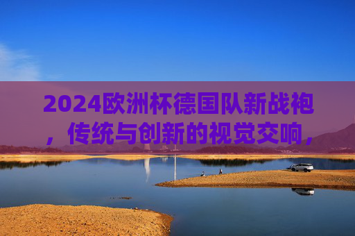 2024欧洲杯德国队新战袍，传统与创新的视觉交响，2024欧洲杯德国队新战袍，传统与创新的视觉交响