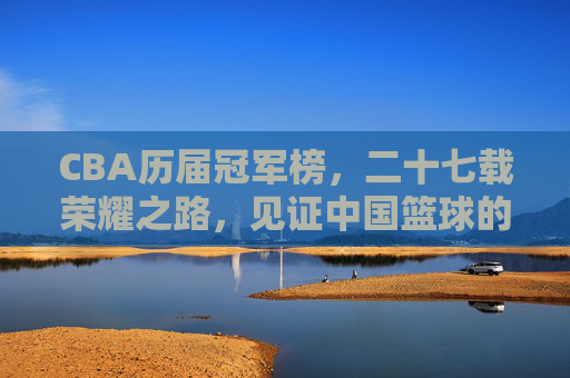 CBA历届冠军榜，二十七载荣耀之路，见证中国篮球的王朝更迭与传奇崛起，CBA二十七载冠军榜，荣耀之路见证王朝更迭与传奇崛起