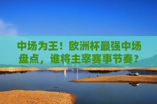 中场为王！欧洲杯最强中场盘点，谁将主宰赛事节奏？中场主宰欧洲杯，最强大盘点，谁掌控赛事脉搏？