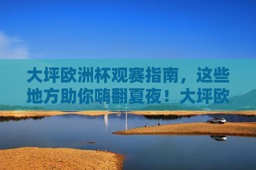 大坪欧洲杯观赛指南,这些地方助你嗨翻夏夜!大坪欧洲杯观赛指南,嗨翻夏夜看球去!