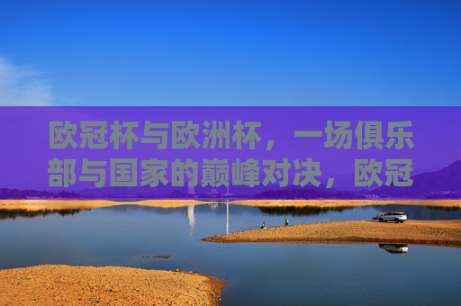 欧冠杯与欧洲杯,一场俱乐部与国家的巅峰对决,欧冠杯与欧洲杯,俱乐部与国家的巅峰对决