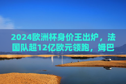 2024欧洲杯身价王出炉，法国队超12亿欧元领跑，姆巴佩领衔豪华军团，2024欧洲杯身价王出炉，法国队超12亿欧元领跑，姆巴佩领衔豪华军团