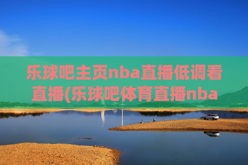 乐球吧主页nba直播低调看直播(乐球吧体育直播nba直播)